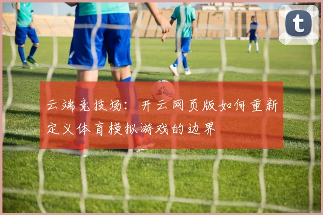 云端竞技场：开云网页版如何重新定义体育模拟游戏的边界